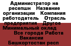 Администратор на ресепшн › Название организации ­ Компания-работодатель › Отрасль предприятия ­ Другое › Минимальный оклад ­ 25 000 - Все города Работа » Вакансии   . Башкортостан респ.,Баймакский р-н